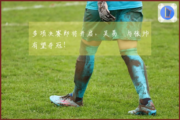 多项决赛即将开启，吴易昺与张帅有望夺冠！