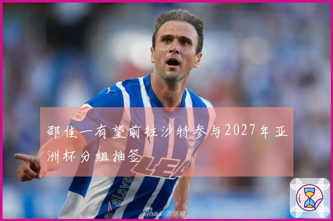 邵佳一有望前往沙特参与2027年亚洲杯分组抽签